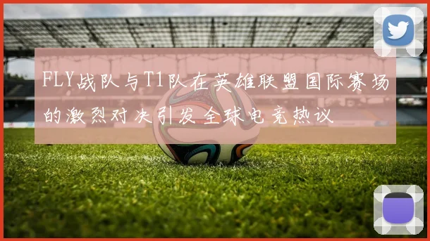 FLY战队与T1队在英雄联盟国际赛场的激烈对决引发全球电竞热议