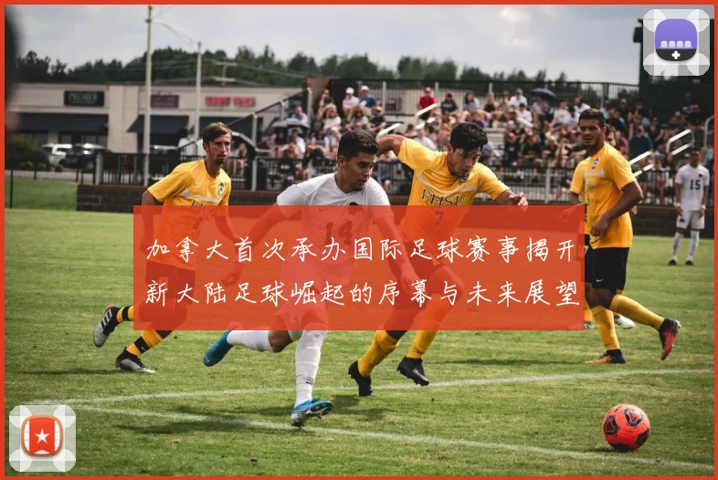 加拿大首次承办国际足球赛事揭开新大陆足球崛起的序幕与未来展望