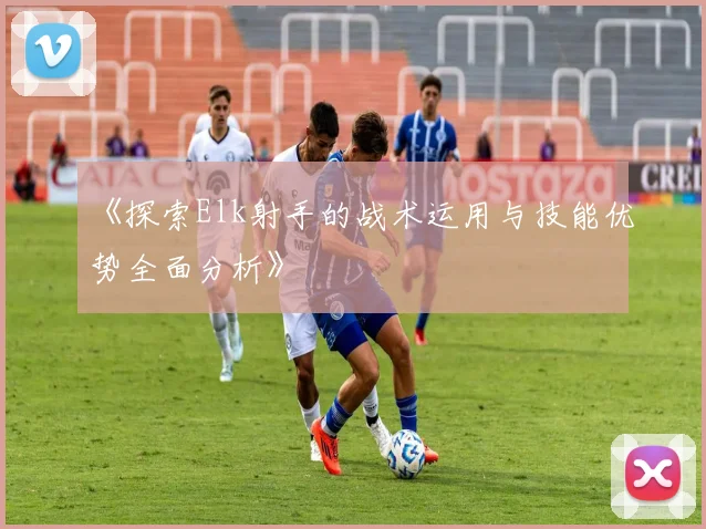 《探索Elk射手的战术运用与技能优势全面分析》