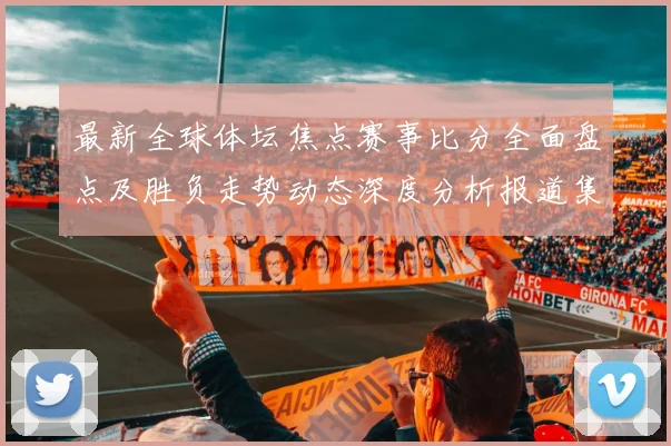 最新全球体坛焦点赛事比分全面盘点及胜负走势动态深度分析报道集