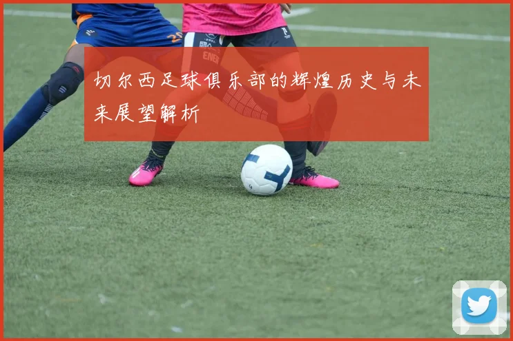 切尔西足球俱乐部的辉煌历史与未来展望解析