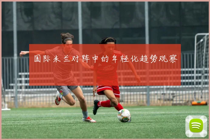 国际米兰对阵中的年轻化趋势观察