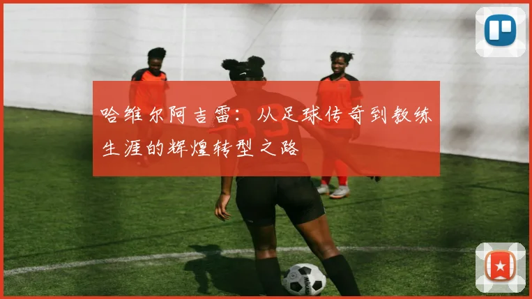 哈维尔阿吉雷：从足球传奇到教练生涯的辉煌转型之路