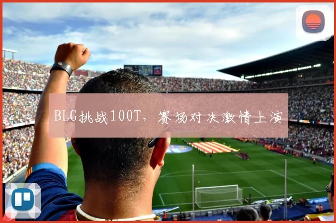 BLG挑战100T，赛场对决激情上演