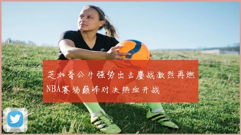 芝加哥公牛强势出击鏖战激烈再燃NBA赛场巅峰对决热血开战