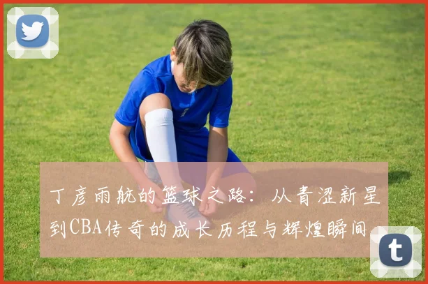 丁彦雨航的篮球之路：从青涩新星到CBA传奇的成长历程与辉煌瞬间