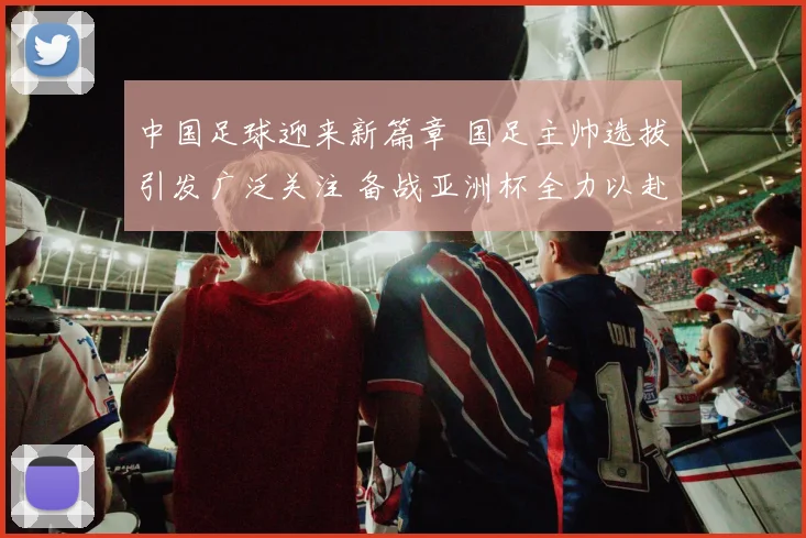 中国足球迎来新篇章 国足主帅选拔引发广泛关注 备战亚洲杯全力以赴