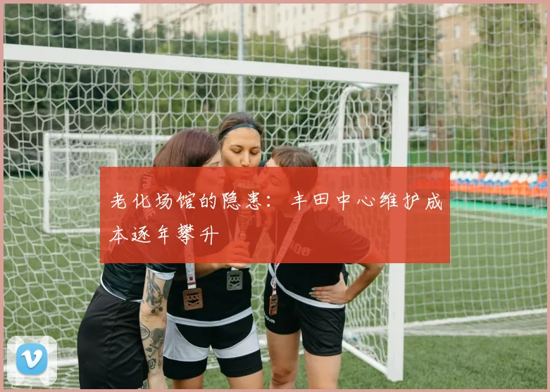 老化场馆的隐患：丰田中心维护成本逐年攀升