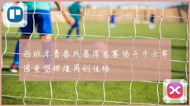 西班牙青春风暴席卷赛场斗牛士军团重塑辉煌再创佳绩