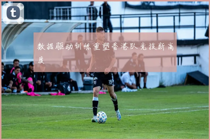 数据驱动训练重塑香港队竞技新高度