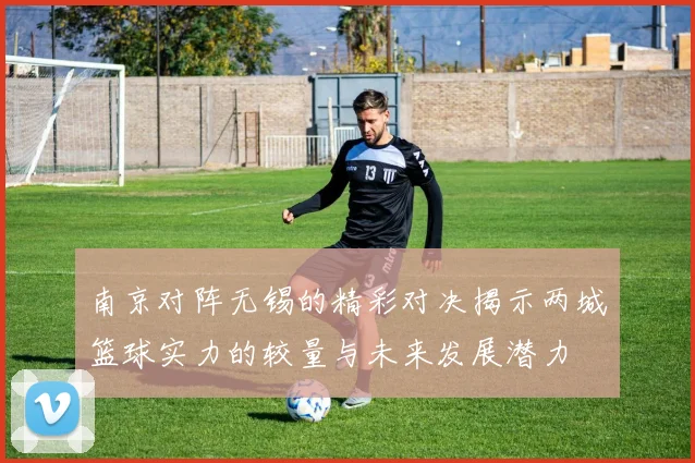 南京对阵无锡的精彩对决揭示两城篮球实力的较量与未来发展潜力