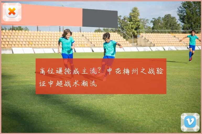 高位逼抢成主流？申花梅州之战验证中超战术潮流